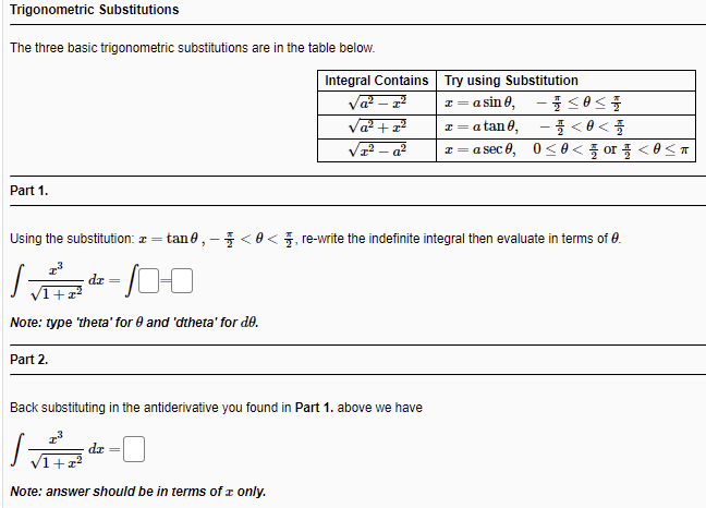 Trigonometric Substitutions
The three basic trigonometric substitutions are in the table below.
Integral Contains Try using Substitution
Va –
Va? + x?
? – a²
x = a sin 0, - <0<
I = a tan 0,
z = asec 8, 0<θ< 폴 or 플 <8<ㅠ
Part 1.
Using the substitution: z =
tan 0, -<0<, re-write the indefinite integral then evaluate in terms of 0.
dx =
Note: type 'theta' for 0 and 'dtheta' for de.
Part 2.
Back substituting in the antiderivative you found in Part 1. above we have
dz
Note: answer should be in terms of z only.

