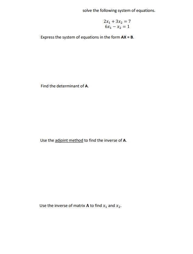 solve the following system of equations.
2x₁ + 3x₂ = 7
6x₁ - x₂ = 1
Express the system of equations in the form AX= B.
Find the determinant of A.
Use the adjoint method to find the inverse of A.
Use the inverse of matrix A to find x₁ and X₂.