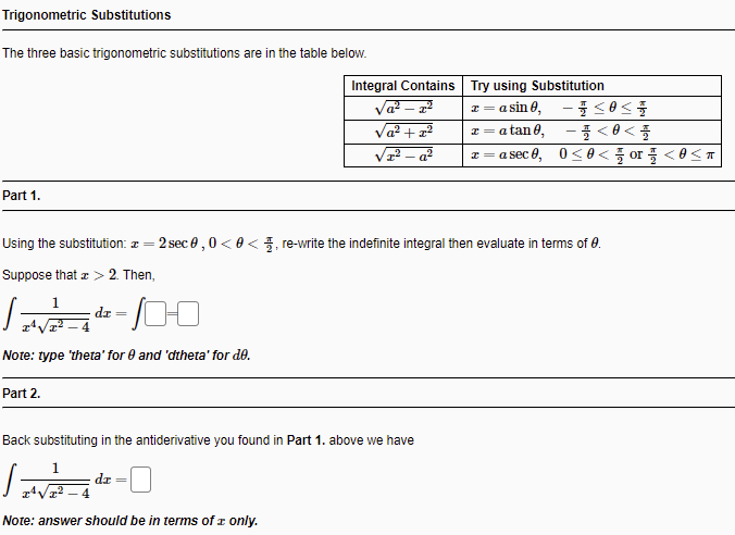 Trigonometric Substitutions
The three basic trigonometric substitutions are in the table below.
Integral Contains Try using Substitution
Va? – 22
Va? + z?
z = a sin 0, - 0<
-플 <8<
a sec 8, 0<8< 들 or플 <8<ㅠ
a tan 0,
Part 1.
Using the substitution: a =
2 sec e ,0 <0 <, re-write the indefinite integral then evaluate in terms of 0.
Suppose that z > 2. Then,
dr =
Note: type 'theta' for 0 and 'dtheta' for de.
Part 2.
Back substituting in the antiderivative you found in Part 1. above wve have
dz
Note: answer should be in terms of z only.
