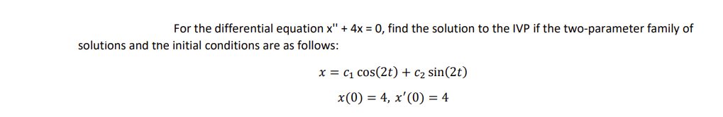 For the differential equation x" + 4x = 0, find the solution to the IVP if the two-parameter family of
solutions and the initial conditions are as follows:
x = C₁ cos(2t) + C₂ sin(2t)
x(0) = 4, x'(0) = 4