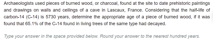 Archaeologists used pieces of burned wood, or charcoal, found at the site to date prehistoric paintings
and drawings on walls and ceilings of a cave in Lascaux, France. Considering that the half-life of
carbon-14 (C-14) is 5730 years, determine the appropriate age of a piece of burned wood, if it was
found that 65.1% of the C-14 found in living trees of the same type had decayed.
Type your answer in the space provided below. Round your answer to the nearest hundred years.