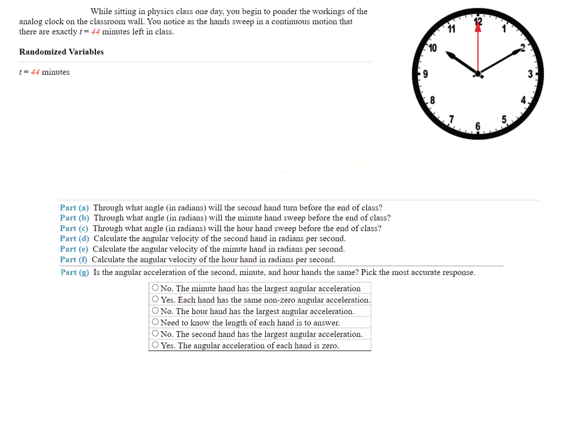 While sitting in physics class one day, you begin to ponder the workings of the
analog clock on the classroom wall. You notice as the hands sweep in a continuous motion that
there are exactly t= 44 minutes left in class.
11
10
Randomized Variables
t= 44 minutes
9
8
Part (a) Through what angle (in radians) will the second hand turn before the end of class?
Part (b) Through what angle (in radians) will the minute hand sweep before the end of class?
Part (c) Through what angle (in radians) will the hour hand sweep before the end of class?
Part (d) Calculate the angular velocity of the second hand in radians per second.
Part (e) Calculate the angular velocity of the minute hand in radians per second.
Part (f) Calculate the angular velocity
the hour hand in radians per second.
Part (g) Is the angular acceleration of the second, minute, and hour hands the same? Pick the most accurate response.
O No. The minute hand has the largest angular acceleration
O Yes. Each hand has the same non-zero angular acceleration.
O No. The hour hand has the largest angular acceleration.
O Need to know the length of each hand is to answer.
O No. The second hand has the largest angular acceleration.
O Yes. The angular acceleration of each hand is zero.
31
