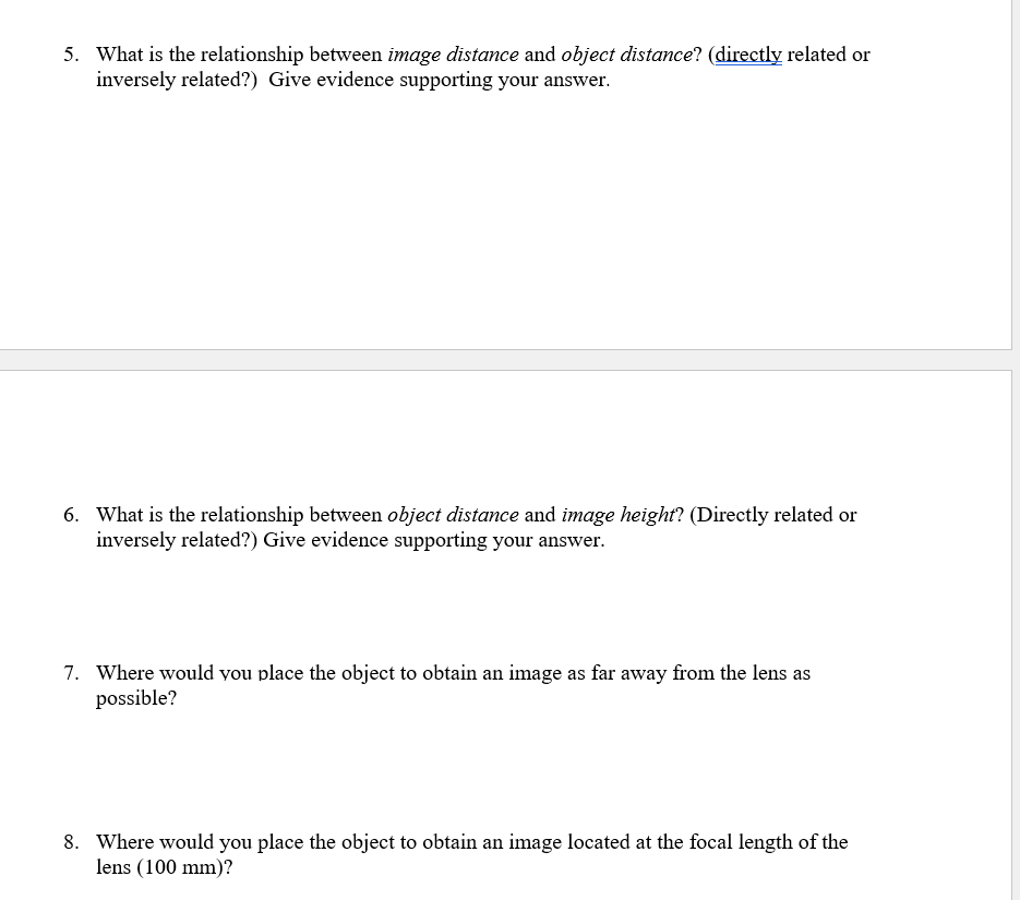 5. What is the relationship between image distance and object distance? (directly related or
inversely related?) Give evidence supporting your answer.
6. What is the relationship between object distance and image height? (Directly related or
inversely related?) Give evidence supporting your answer.
7. Where would you place the object to obtain an image as far away from the lens as
possible?
8. Where would you place the object to obtain an image located at the focal length of the
lens (100 mm)?