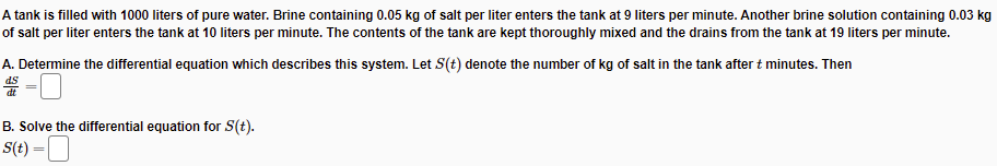 A tank is filled with 1000 liters of pure water. Brine containing 0.05 kg of salt per liter enters the tank at 9 liters per minute. Another brine solution containing 0.03 kg
of salt per liter enters the tank at 10 liters per minute. The contents of the tank are kept thoroughly mixed and the drains from the tank at 19 liters per minute.
A. Determine the differential equation which describes this system. Let S(t) denote the number of kg of salt in the tank after t minutes. Then
SP
B. Solve the differential equation for S(t).
S(t) =D
