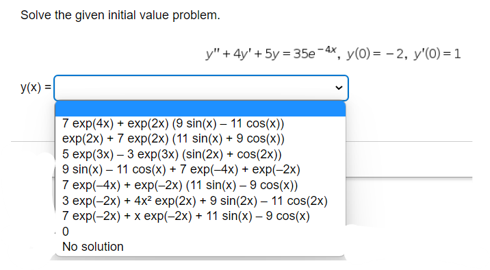 Solve the given initial value problem.
y(x) =
y" + 4y' + 5y = 35e-4x, y(0)= -2, y'(0) = 1
7 exp(4x) + exp(2x) (9 sin(x) — 11 cos(x))
exp(2x) + 7 exp(2x) (11 sin(x) + 9 cos(x))
5 exp(3x) - 3 exp(3x) (sin(2x) + cos(2x))
9 sin(x) - 11 cos(x) + 7 exp(-4x) + exp(-2x)
7 exp(-4x) + exp(-2x) (11 sin(x) - 9 cos(x))
3 exp(-2x) + 4x² exp(2x) + 9 sin(2x) - 11 cos(2x)
7 exp(-2x) + x exp(-2x) + 11 sin(x) - 9 cos(x)
0
No solution