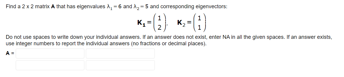 Find a 2 x 2 matrix A that has eigenvalues A₁ = 6 and X₂=5 and corresponding eigenvectors:
1
1
*- *-6)
2).
K₁=
K₂= 1
Do not use spaces to write down your individual answers. If an answer does not exist, enter NA in all the given spaces. If an answer exists,
use integer numbers to report the individual answers (no fractions or decimal places).
A =