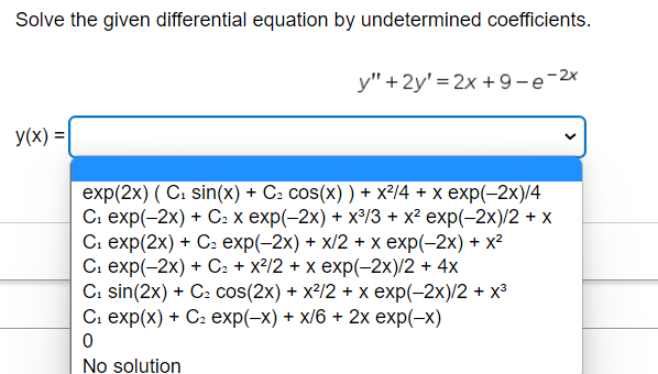 Solve the given differential equation by undetermined coefficients.
y(x) =
y" +2y'=2x +9-e-2x
exp(2x) (C₁ sin(x) + C² cos(x) ) + x²/4 + x exp(-2x)/4
C₁ exp(-2x) + C₂ x exp(-2x) + x³/3 + x² exp(-2x)/2 + x
C₁ exp(2x) + C₂ exp(-2x) + x/2 + x exp(-2x) + x²
C₁ exp(-2x) + C₂ + x²/2 + x exp(-2x)/2 + 4x
C₁ sin(2x) + C₂ cos(2x) + x²/2 + x exp(-2x)/2 + x³
C₁ exp(x) + C₂ exp(-x) + x/6 + 2x exp(-x)
0
No solution