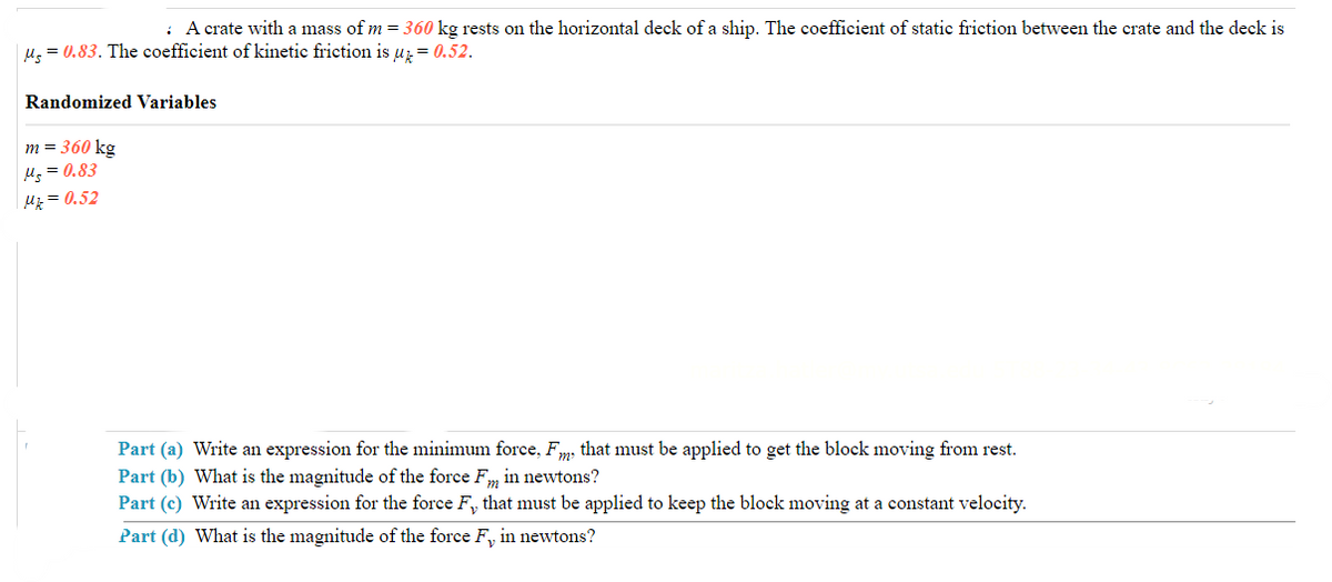 : A crate with a mass of m = 360 kg rests on the horizontal deck of a ship. The coefficient of static friction between the crate and the deck is
|μ = 0.83. The coefficient of kinetic friction is μ = 0.52.
Randomized Variables
m = 360 kg
Ms=0.83
Mz = 0.52
Part (a) Write an expression for the minimum force, Fm, that must be applied to get the block moving from rest.
Part (b) What is the magnitude of the force Fm in newtons?
Part (c) Write an expression for the force F₁, that must be applied to keep the block moving at a constant velocity.
Part (d) What is the magnitude of the force F, in newtons?