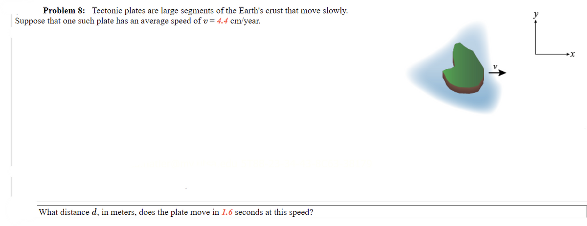 Problem 8: Tectonic plates are large segments of the Earth's crust that move slowly.
Suppose that one such plate has an average speed of v= 4.4 cm/year.
What distance d, in meters, does the plate move in 1.6 seconds at this speed?

