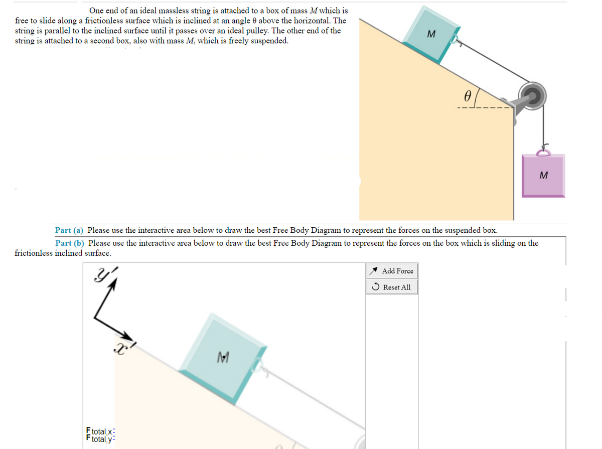 One end of an ideal massless string is attached to a box of mass M which is
free to slide along a frictionless surface which is inclined at an angle 0 above the horizontal. The
string is parallel to the inclined surface until it passes over an ideal pulley. The other end of the
string is attached to a second box, also with mass M, which is freely suspended.
Etotal,x:
Ftotal, y
Part (a) Please use the interactive area below to draw the best Free Body Diagram to represent the forces on the suspended box.
Part (b) Please use the interactive area below to draw the best Free Body Diagram to represent the forces on the box which is sliding on the
frictionless inclined surface.
X
M
3
Add Force
✓ Reset All
0
M