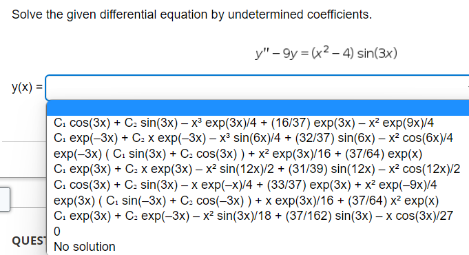 Solve the given differential equation by undetermined coefficients.
y(x) =
7
y"-9y=(x²-4) sin(3x)
-
C₁ cos(3x) + C₂ sin(3x) - x³ exp(3x)/4 + (16/37) exp(3x) - x² exp(9x)/4
C₁ exp(-3x) + C₂ x exp(-3x) – x³ sin(6x)/4 + (32/37) sin(6x) – x² cos(6x)/4
exp(-3x) (C₁ sin(3x) + C₂ cos(3x) ) + x² exp(3x)/16 + (37/64) exp(x)
C₁ exp(3x) + C₂ x exp(3x) – x² sin(12x)/2 + (31/39) sin(12x) - x² cos(12x)/2
C₁ Cos(3x) + C₂ sin(3x) - x exp(-x)/4 + (33/37) exp(3x) + x² exp(-9x)/4
exp(3x) (C₁ sin(-3x) + C₂ cos(-3x)) + x exp(3x)/16 + (37/64) x² exp(x)
C₁ exp(3x) + C₂ exp(-3x) - x² sin(3x)/18+ (37/162) sin(3x) - x cos(3x)/27
0
QUES No solution