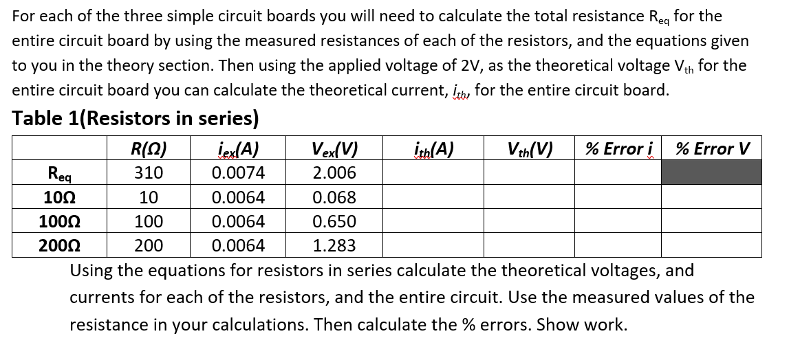 For each of the three simple circuit boards you will need to calculate the total resistance Reg for the
entire circuit board by using the measured resistances of each of the resistors, and the equations given
to you in the theory section. Then using the applied voltage of 2V, as the theoretical voltage Vth for the
entire circuit board you can calculate the theoretical current, ith, for the entire circuit board.
Table 1(Resistors in series)
R(Q)
310
10
100
200
Req
10Ω
1000
200Ω
iex(A)
0.0074
0.0064
0.068
0.0064
0.650
0.0064
1.283
Using the equations for resistors in series calculate the theoretical voltages, and
currents for each of the resistors, and the entire circuit. Use the measured values of the
resistance in your calculations. Then calculate the % errors. Show work.
Vex(V)
2.006
ith(A)
Vth(V) % Error i % Error V