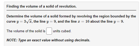 Finding the volume of a solid of revolution.
Determine the volume of a solid formed by revolving the region bounded by the
curve y = 3V7, the line y = 9, and the line z = 16 about the line y = 9.
The volume of the solid is
units cubed.
NOTE: Type an exact value without using decimals.
