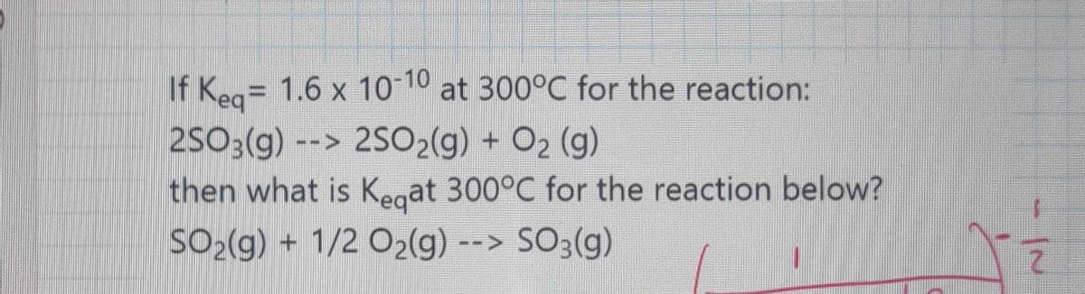 If Kea= 1.6 x 10 10 at 300°C for the reaction:
2SO3(g) --> 2SO2(g) + O2 (g)
then what is Kegat 300°C for the reaction below?
SO2(g) + 1/2 O2(g) --> SO3(g)
