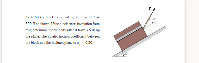 3) A 60 kg block is pulled by a force of F =
30
500 N as shown. Ifthe block starts its motion from
rest, determine the velocity after it travels 5 m up
the plane. The kinetic friction coefficient between
the block and the inclined plane is 4z = 0,20.
30
