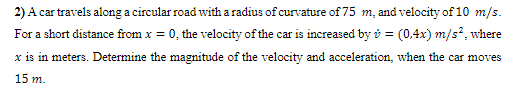 2) A car travels along a circular road with a radius of curvature of 75 m, and velocity of 10 m/s.
For a short distance from x = 0, the velocity of the car is increased by ở = (0,4x) m/s², where
x is in meters. Determine the magnitude of the velocity and acceleration, when the car moves
15 m.
