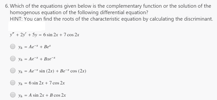 6. Which of the equations given below is the complementary function or the solution of the
homogenous equation of the following differential equation?
HINT: You can find the roots of the characteristic equation by calculating the discriminant.
y" + 2y' + 5y = 6 sin 2x + 7 cos 2x
Yh
Ae-* + Be*
Yh = Ae¯* + Bxe¬*
Yh = Ae¯* sin (2x) + Be¯* cos (2x)
%3D
Yh = 6 sin 2x + 7 cos 2x
Yh = A sin 2x + B cos 2x
