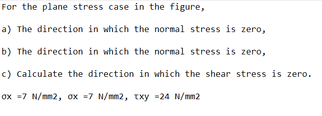 For the plane stress case in the figure,
a) The direction in which the normal stress is zero,
b) The direction in which the normal stress is zero,
c) Calculate the direction in which the shear stress is zero.
ox =7 N/mm2, ox =7 N/mm2, txy =24 N/mm2
