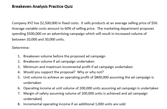 Breakeven Analysis Practice Quiz
Company XYZ has $2,500,000 in fixed costs. It sells products at an average selling price of $50.
Average variable costs amount to 60% of selling price. The marketing department proposes
spending $500,000 on an advertising campaign which will result in increased volume of
between 10,000 and 30,000 units.
Determine:
1. Breakeven volume before the proposed ad campaign
2. Breakeven volume if ad campaign undertaken
3. Minimum and maximum incremental profit if ad campaign undertaken
4. Would you support the proposal? Why or why not?
5. Unit volume to achieve an operating profit of $800,000 assuming the ad campaign is
undertaken
6. Operating income at unit volume of 200,000 units assuming ad campaign is undertaken
7. Margin of safety assuming volume of 200,000 units is achieved and ad campaign
undertaken
8. Incremental operating income if an additional 1,000 units are sold
