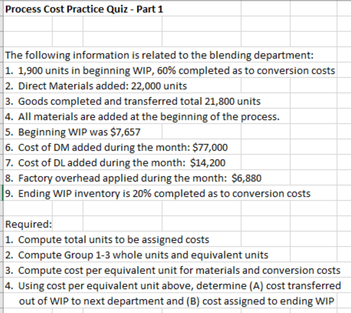 Process Cost Practice Quiz - Part 1
The following information is related to the blending department:
|1. 1,900 units in beginning WIP, 60% completed as to conversion costs
2. Direct Materials added: 22,000 units
3. Goods completed and transferred total 21,800 units
4. All materials are added at the beginning of the process.
5. Beginning WIP was $7,657
6. Cost of DM added during the month: $77,000
|7. Cost of DL added during the month: $14,200
8. Factory overhead applied during the month: $6,880
9. Ending WIP inventory is 20% completed as to conversion costs
Required:
1. Compute total units to be assigned costs
2. Compute Group 1-3 whole units and equivalent units
3. Compute cost per equivalent unit for materials and conversion costs
4. Using cost per equivalent unit above, determine (A) cost transferred
out of WIP to next department and (B) cost assigned to ending WIP
