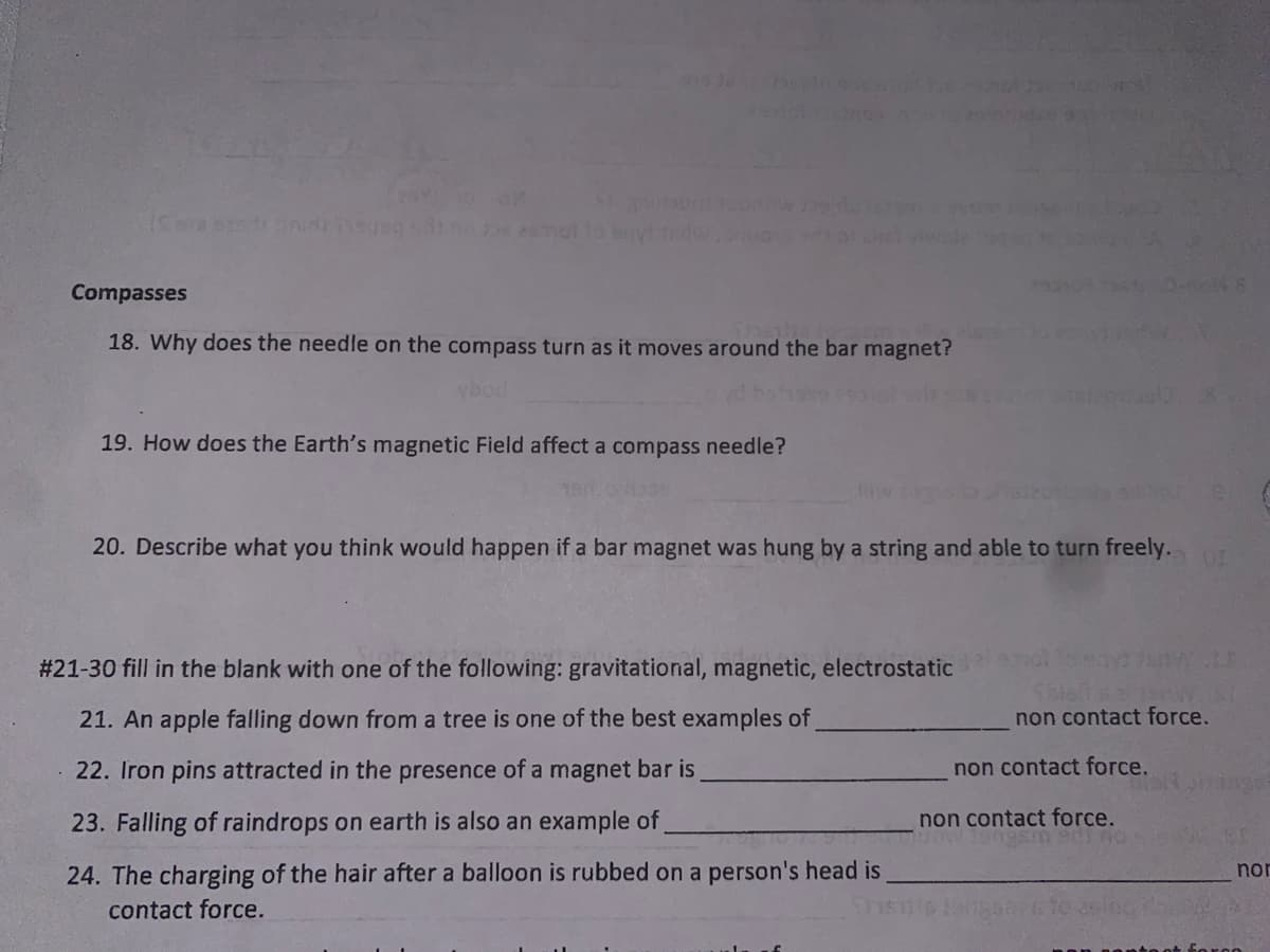 Compasses
18. Why does the needle on the compass turn as it moves around the bar magnet?
Ybod
19. How does the Earth's magnetic Field affect a compass needle?
20. Describe what you think would happen if a bar magnet was hung by a string and able to turn freely.
# 21-30 fill in the blank with one of the following: gravitational, magnetic, electrostatic
21. An apple falling down from a tree is one of the best examples of
non contact force.
22. Iron pins attracted in the presence of a magnet bar is
non contact force.
23. Falling of raindrops on earth is also an example of
non contact force.
24. The charging of the hair after a balloon is rubbed on a person's head is
nor
contact force.
