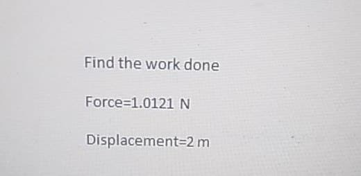 Find the work done
Force=1.0121 N
Displacement 2 m