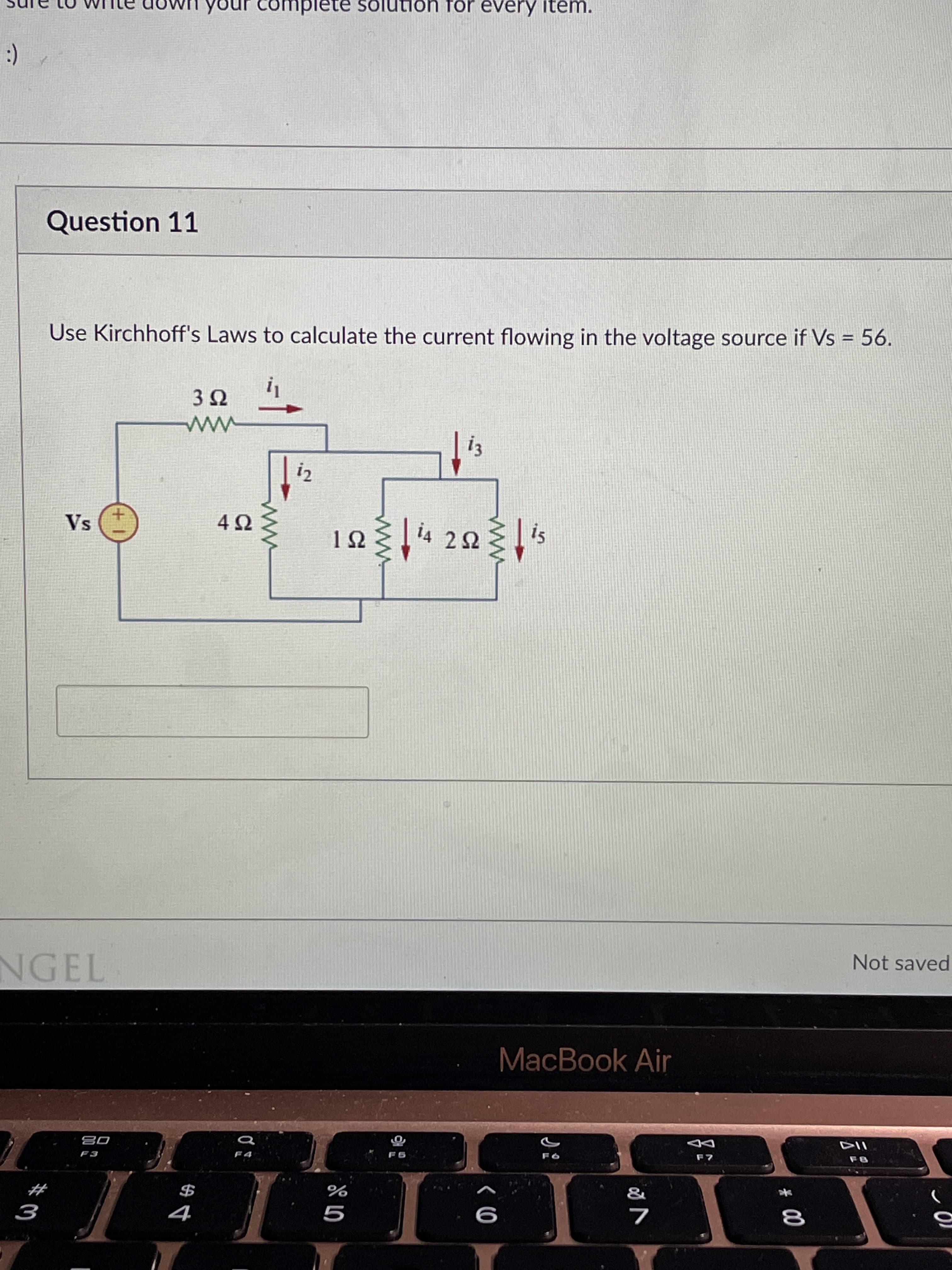 # 00
$寸
complete solution for every item.
(:
Question 11
%3D
Use Kirchhoff's Laws to calculate the current flowing in the voltage source if Vs = 56.
i2
is
i4 22
Vs
Not saved
NGEL
MacBook Air
08
10
#
