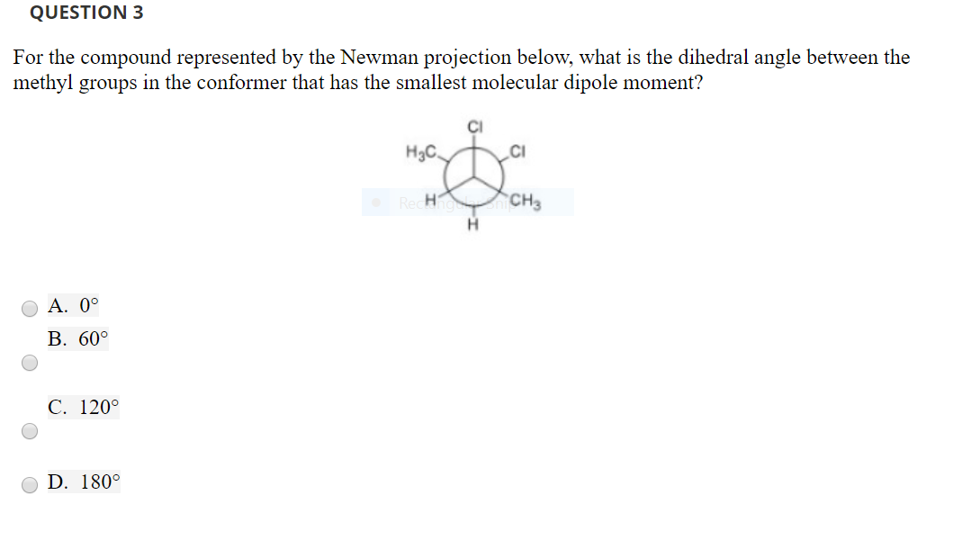 QUESTION 3
For the compound represented by the Newman projection below, what is the dihedral angle between the
methyl groups in the conformer that has the smallest molecular dipole moment?
Cl
H3C
CI
CH
3
OA. 0
B. 600
C. 1200
D. 180
