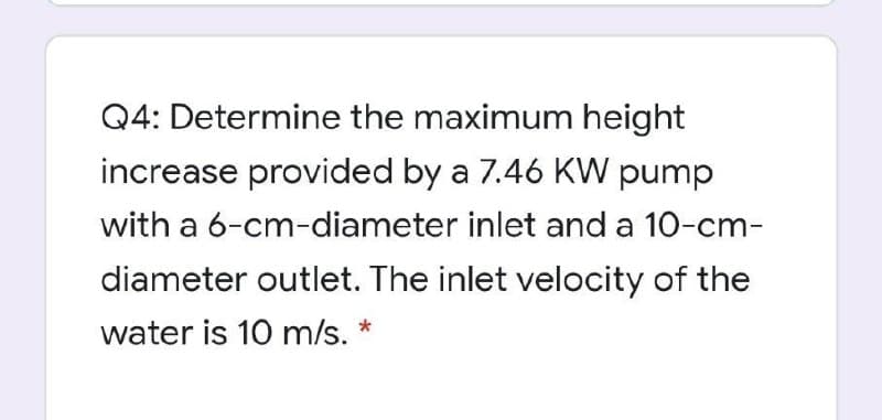 Q4: Determine the maximum height
increase provided by a 7.46 KW pump
with a 6-cm-diameter inlet and a 10-cm-
diameter outlet. The inlet velocity of the
water is 10 m/s. *
