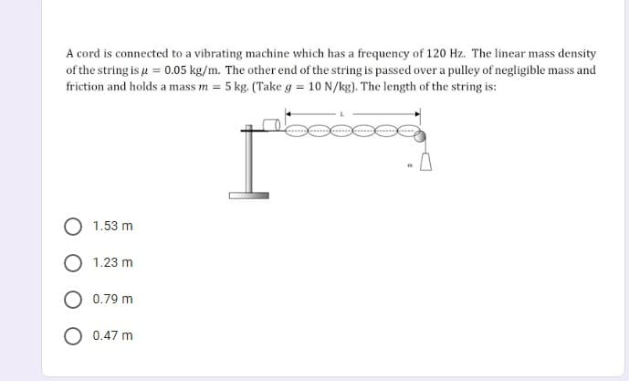 A cord is connected to a vibrating machine which has a frequency of 120 Hz. The linear mass density
of the string is u = 0.05 kg/m. The other end of the string is passed over a pulley of negligible mass and
friction and holds a mass m = 5 kg. (Take g = 10 N/kg). The length of the string is:
1.53 m
1.23 m
0.79 m
0.47 m

