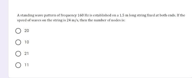 A standing wave pattern of frequency 160 Hz is established on a 1.5 m long string fixed at both ends. If the
speed of waves on the string is 24 m/s, then the number of nodes is:
20
O 10
21
O 11
