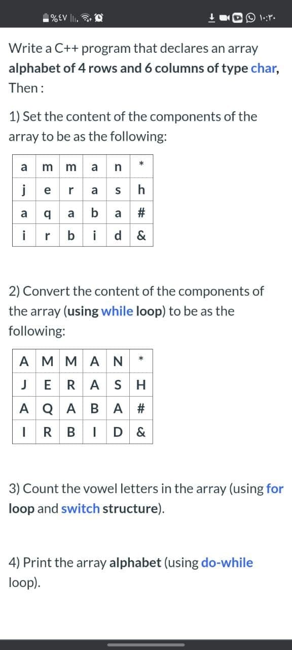 %EV lI. O
Write a C++ program that declares an array
alphabet of 4 rows and 6 columns of type char,
Then:
1) Set the content of the components of the
array to be as the following:
a m man *
jeras h
a a a ba #
bid&
2) Convert the content of the components of
the array (using while loop) to be as the
following:
AMMAN *
JERAS H
A Q ABA #
IR BID &
3) Count the vowel letters in the array (using for
loop and switch structure).
4) Print the array alphabet (using do-while
loop).
