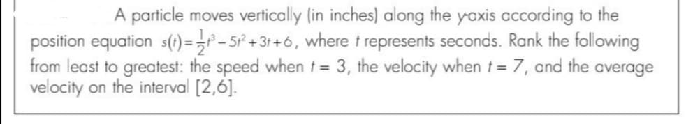 A particle moves vertically (in inches) along the yoxis according to the
position equation s(1) = ,° – 5° + 3t +6, where t represents seconds. Rank the following
from least to greatest: the speed when t = 3, the velocity when t= 7, and the average
velocity on the interval [2,6].
