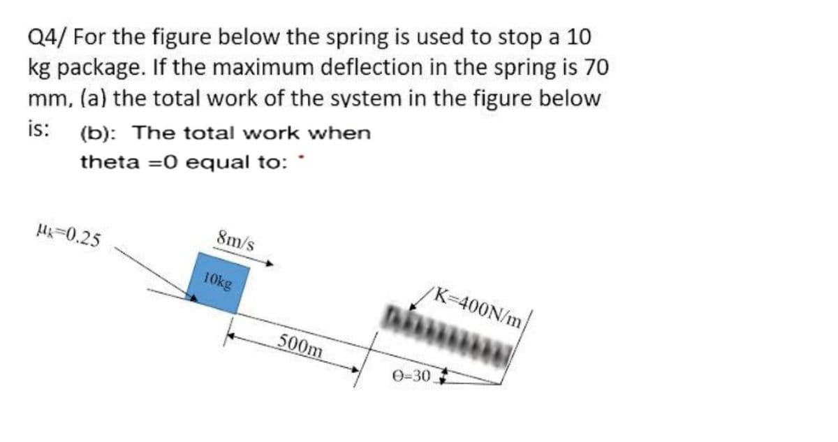 Q4/ For the figure below the spring is used to stop a 10
kg package. If the maximum deflection in the spring is 70
mm, (a) the total work of the system in the figure below
is:
(b): The total work when
theta =0 equal to: *
8m/s
H-0.25
K-400N/m
10kg
500m
0=30
