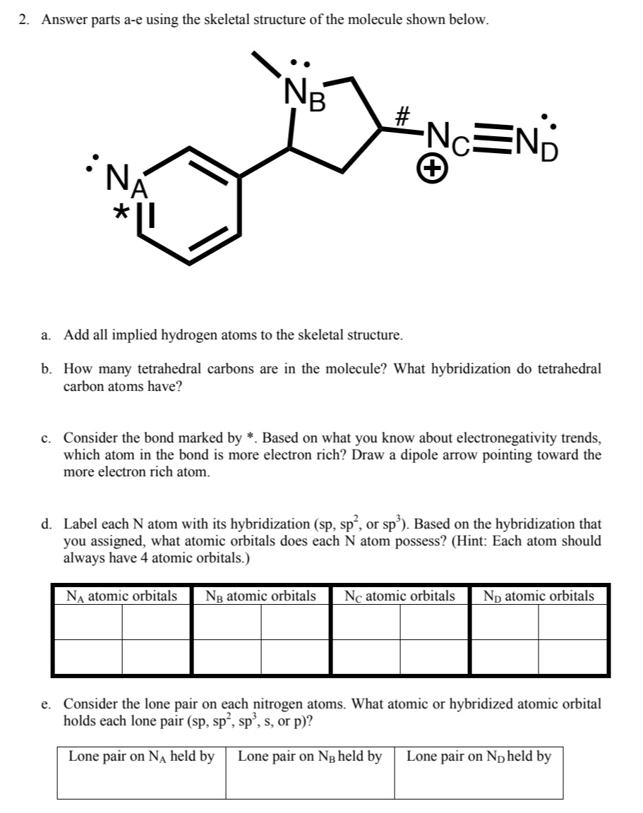 2. Answer parts a-e using the skeletal structure of the molecule shown below.
NE
#
NC=N;
+
NÁ
a. Add all implied hydrogen atoms to the skeletal structure.
b. How many tetrahedral carbons are in the molecule? What hybridization do tetrahedral
carbon atoms have?
c. Consider the bond marked by *. Based on what you know about electronegativity trends,
which atom in the bond is more electron rich? Draw a dipole arrow pointing toward the
more electron rich atom.
d. Label each N atom with its hybridization (sp, sp², or sp³). Based on the hybridization that
you assigned, what atomic orbitals does each N atom possess? (Hint: Each atom should
always have 4 atomic orbitals.)
NA atomic orbitals NB atomic orbitals Ne atomic orbitals ND atomic orbitals
e. Consider the lone pair on each nitrogen atoms. What atomic or hybridized atomic orbital
holds each lone pair (sp, sp², sp³, s, or p)?
Lone pair on N₁ held by Lone pair on NB held by Lone pair on ND held by