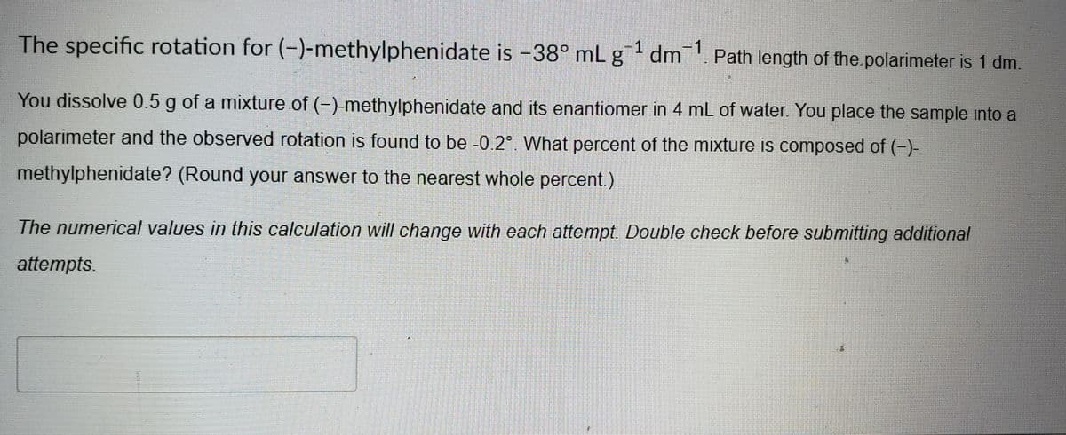 The specific rotation for (-)-methylphenidate is -38° mL g¹ dm¯1. Path length of the polarimeter is 1 dm.
1
You dissolve 0.5 g of a mixture of (-)-methylphenidate and its enantiomer in 4 mL of water. You place the sample into a
polarimeter and the observed rotation is found to be -0.2°. What percent of the mixture is composed of (-)-
methylphenidate? (Round your answer to the nearest whole percent.)
The numerical values in this calculation will change with each attempt. Double check before submitting additional
attempts.
17