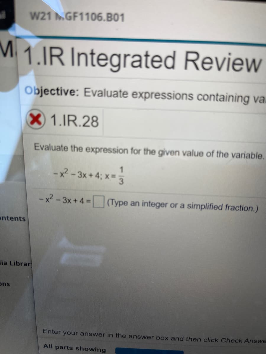W21 MGF1106.B01
M 1.IR Integrated Review
Objective: Evaluate expressions containing va.
1.IR.28
Evaluate the expression for the given value of the variable.
-x - 3x+4; x= 3
-x - 3x + 4 = (Type an integer or a simplified fraction.)
%3D
ontents
lia Librar
ons
Enter your answer in the answer box and then click Check Answe
All parts showing
