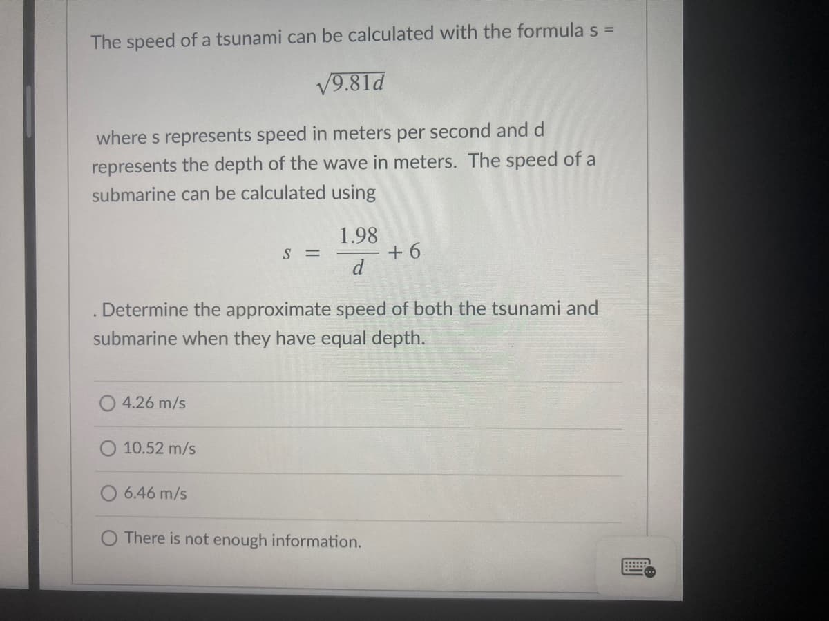 The speed of a tsunami can be calculated with the formula s =
V9.81d
where s represents speed in meters per second and d
represents the depth of the wave in meters. The speed of a
submarine can be calculated using
1.98
+ 6
d
S =
Determine the approximate speed of both the tsunami and
submarine when they have equal depth.
O 4.26 m/s
O 10.52 m/s
6.46 m/s
There is not enough information.
