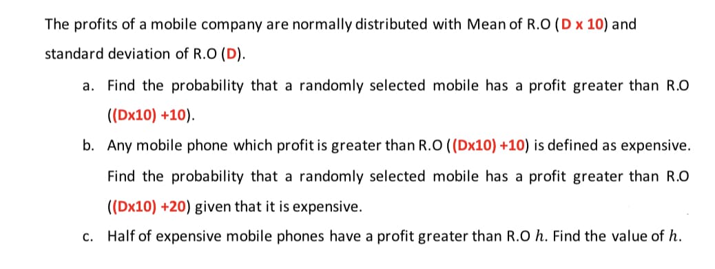The profits of a mobile company are normally distributed with Mean of R.O (D x 10) and
standard deviation of R.O (D).
a. Find the probability that a randomly selected mobile has a profit greater than R.O
((Dx10) +10).
b. Any mobile phone which profit is greater than R.O ((Dx10) +10) is defined as expensive.
Find the probability that a randomly selected mobile has a profit greater than R.O
((Dx10) +20) given that it is expensive.
c. Half of expensive mobile phones have a profit greater than R.O h. Find the value of h.
