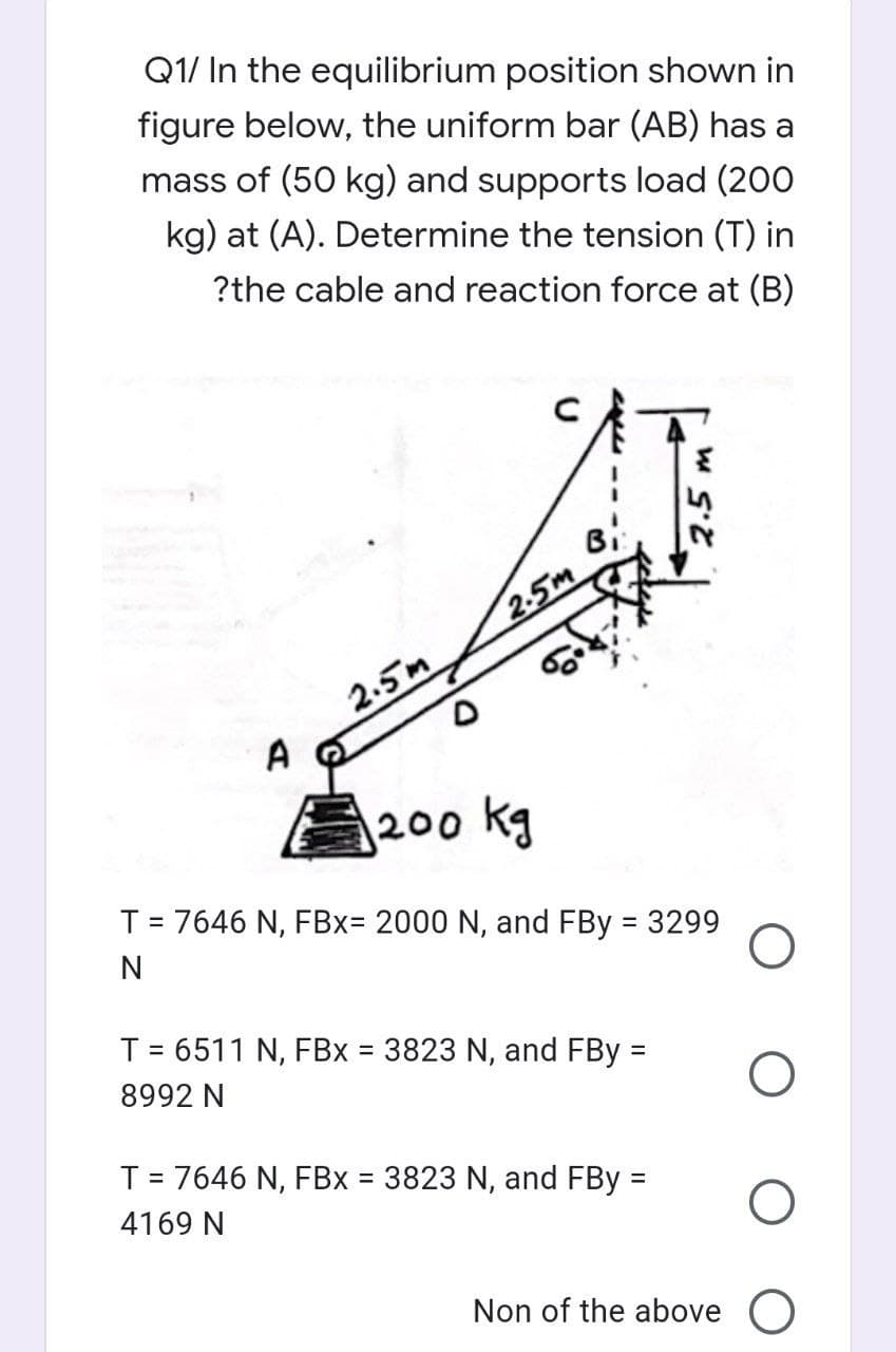 Q1/ In the equilibrium position shown in
figure below, the uniform bar (AB) has a
mass of (50 kg) and supports load (200
kg) at (A). Determine the tension (T) in
?the cable and reaction force at (B)
Bi:
2.5m
2.5m
A
200 kg
T = 7646 N, FBx= 2000 N, and FBy = 3299
N
T= 6511 N, FBx 3823 N, and FBy =
%3D
%3D
8992 N
T = 7646 N, FBx = 3823 N, and FBy =
%3D
%3D
4169 N
Non of the above O
2.5
