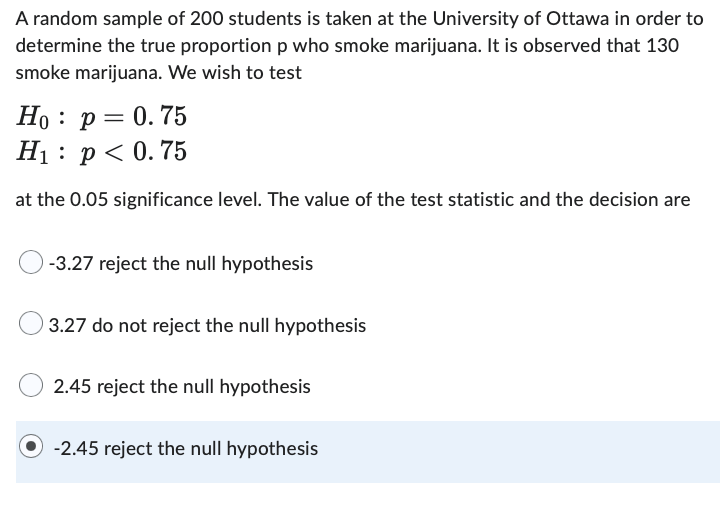 A random sample of 200 students is taken at the University of Ottawa in order to
determine the true proportion p who smoke marijuana. It is observed that 130
smoke marijuana. We wish to test
Ho p = 0.75
H₁ p < 0.75
at the 0.05 significance level. The value of the test statistic and the decision are
-3.27 reject the null hypothesis
3.27 do not reject the null hypothesis
2.45 reject the null hypothesis
-2.45 reject the null hypothesis