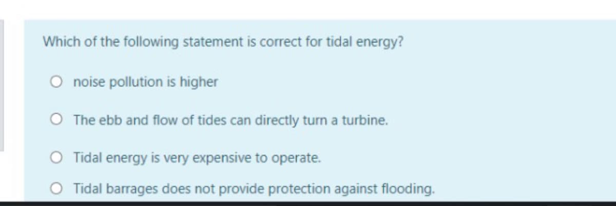 Which of the following statement is correct for tidal energy?
O noise pollution is higher
O The ebb and flow of tides can directly turn a turbine.
O Tidal energy is very expensive to operate.
O Tidal barrages does not provide protection against flooding.
