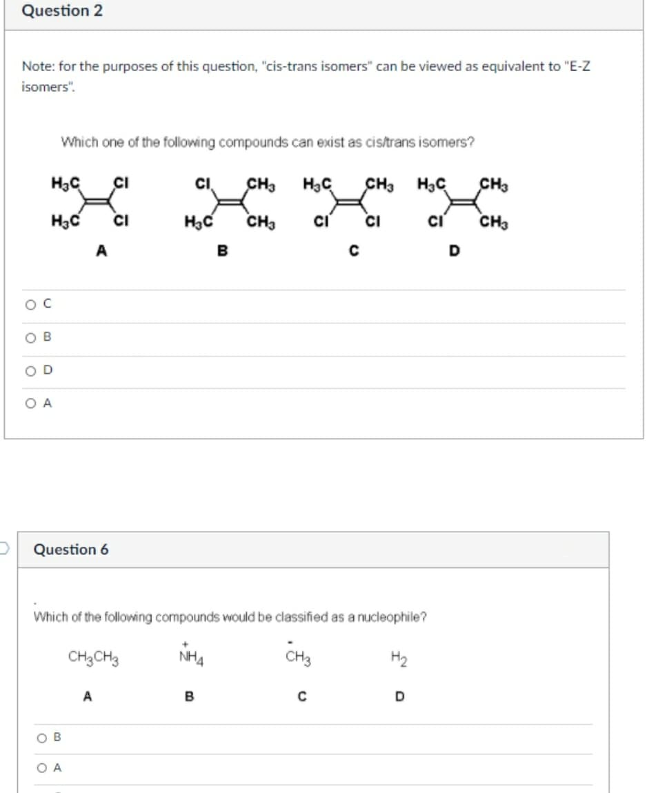 Question 2
Note: for the purposes of this question, "cis-trans isomers" can be viewed as equivalent to "E-Z
isomers".
Which one of the following compounds can exist as cis/trans isomers?
H3C
CI
CI
CH3
5°H H5
CH.
CI
CH3
CI
CH3
A
B
D
OC
O B
O D
O A
Question 6
Which of the following compounds would be classified as a nucleophile?
CH3CH3
CH3
H2
A
B
D
O B
O A
