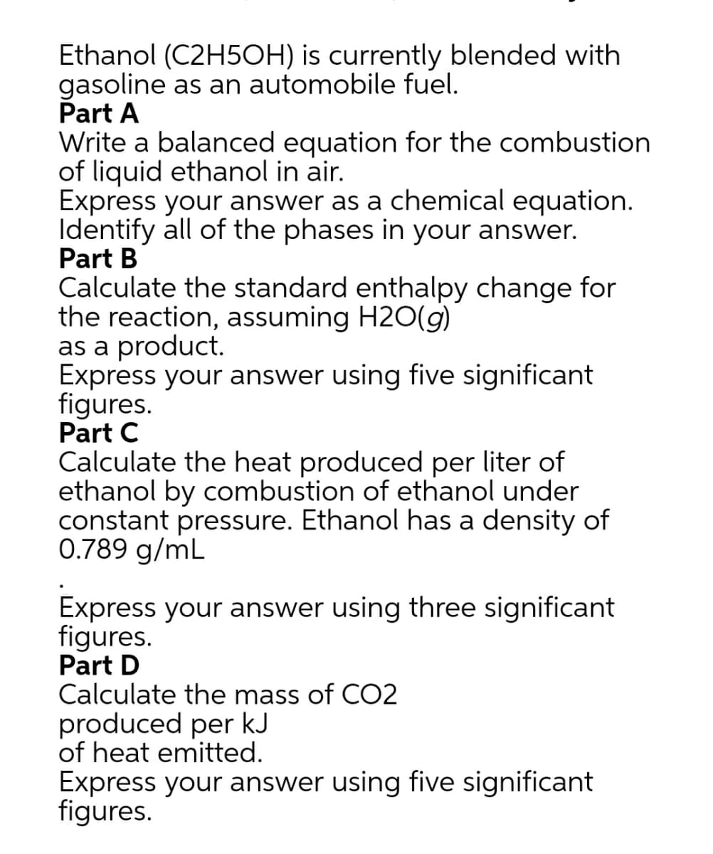 Ethanol (C2H5OH) is currently blended with
gasoline as an automobile fuel.
Part A
Write a balanced equation for the combustion
of liquid ethanol in air.
Express your answer as a chemical equation.
Identify all of the phases in your answer.
Part B
Calculate the standard enthalpy change for
the reaction, assuming H2O(g)
as a product.
Express your answer using five significant
figures.
Part C
Calculate the heat produced per liter of
ethanol by combustion of ethanol under
constant pressure. Ethanol has a density of
0.789 g/mL
Express your answer using three significant
figures.
Part D
Calculate the mass of CO2
produced per kJ
of heat emitted.
Express your answer using five significant
figures.
