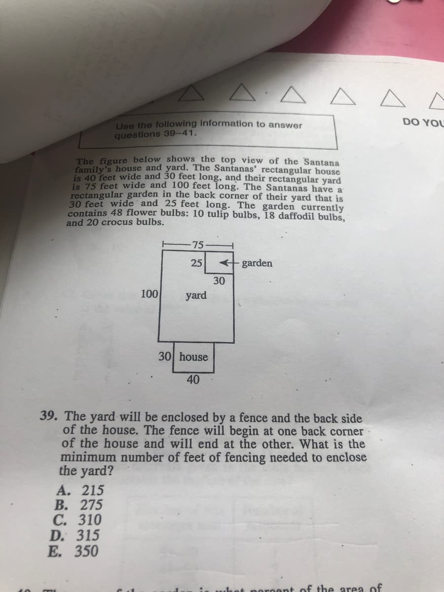 A A A A A A
DO YOU
Use the following information to answer
questions 39-41.
The figure below shows the top view of the Santana
family's house and yard. The Santanas' rectangular house
is 40 feet wide and 30 feet long, and their rectangular yard
is 75 feet wide and 100 feet long. The Santanas have a
rectangular garden in the back corner of their yard that is
30 feet wide and 25 feet long. The garden currently
contains 48 flower bulbs: 10 tulip bulbs, 18 daffodil bulbs,
and 20 crocus bulbs.
75
25
+ garden
30
100
yard
30 house
40
39. The yard will be enclosed by a fence and the back side
of the house. The fence will begin at
of the house and will end at the other. What is the
minimum number of feet of fencing needed to enclose
the yard?
back corner
A. 215
В. 275
С. 310
D. 315
Е. 350
uhot noroent of the area of
