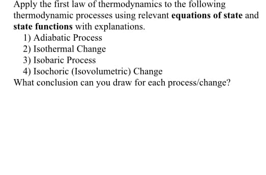 Apply the first law of thermodynamics to the following
thermodynamic processes using relevant equations of state and
state functions with explanations.
1) Adiabatic Process
2) Isothermal Change
3) Isobaric Process
4) Isochoric (Isovolumetric) Change
What conclusion can you draw for each process/change?

