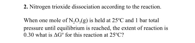 2. Nitrogen trioxide dissociation according to the reaction.
When one mole of N,0,(g) is held at 25°C and 1 bar total
pressure until equilibrium is reached, the extent of reaction is
0.30 what is AG° for this reaction at 25°C?

