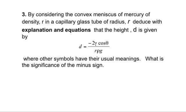 3. By considering the convex meniscus of mercury of
density, r in a capillary glass tube of radius, r deduce with
explanation and equations that the height, d is given
by
- 2y cose
rpg
where other symbols have their usual meanings. What is
the significance of the minus sign.
