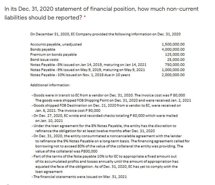 In its Dec. 31, 2020 statement of financial position, how much non-current
liabilities should be reported? *
On December 31, 2020, EC Company provided the following information on Dec. 31, 2020
Accounts payable, unadjusted
1,500,000.00
4,000,000.00
125,000.00
25,000.00
750,000.00
1,000,000.00
2,000,000.00
Bonds payable
Premium on bonds payable
Bond issue costs
Notes Payable - 856s issued on Jan 14, 2019, maturing on Jan 14, 2021
Notes Payable - 9% issued on May 9, 2019, maturing on May 9, 2021
Notes Payable - 10% issued on Nov. 1, 2018 due in 10 years
Additional information:
-Goods were in transit to EC from a vendor on Dec. 31, 2020. The invoice cost was P 80,000
The goods were shipped FOB Shipping Point on Dec. 31, 2020 and were received Jan. 2, 2021
- Goods shipped FOB Destination on Dec. 21, 2020 from a vendor to EC, were received on
Jan. 6, 2021. The invoice cost P 90,000
- On Dec. 27, 2020, EC wrote and recorded checks totaling P 60,000 which were mailed
on Jan. 10, 2021
-Under the loan agreement for the 8% Notes Payable, the entity has the discretion to
refinance the obligation for at least twelve months after Dec. 31, 2020
-On Dec. 31, 2020, the entity consummated a noncancelable agreement with the lender
to refinance the 9% Notes Payable on a long-term basis. The financing agreement called for
borrowing not to exceed 80% of the value of the collateral the entity was providing. The
value of the collateral was P800,000
-Part of the terms of the Note payable 10% is for EC to appropriate a fixed amount out
of its accumulated profits and losses annually until the amount of appropriation has
equaled the face of the obligation. As of Dec. 31, 2020, EC has yet to comply with the
loan agreement
- The financial statements were issued on Mar. 31, 2021
