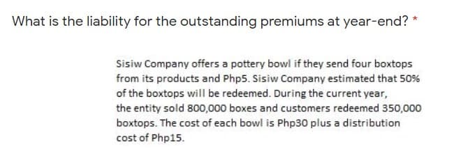 What is the liability for the outstanding premiums at year-end? *
Sisiw Company offers a pottery bowl if they send four boxtops
from its products and Php5. Sisiw Company estimated that 50%
of the boxtops will be redeemed. During the current year,
the entity sold 800,000 boxes and customers redeemed 350,000
boxtops. The cost of each bowl is Php30 plus a distribution
cost of Php15.
